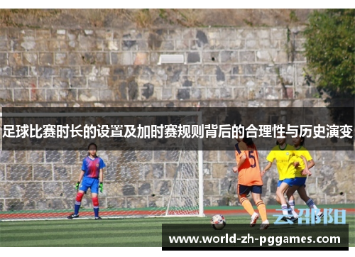 足球比赛时长的设置及加时赛规则背后的合理性与历史演变 足球比赛时长的设置及加时赛规则背后的合理性与历史演变