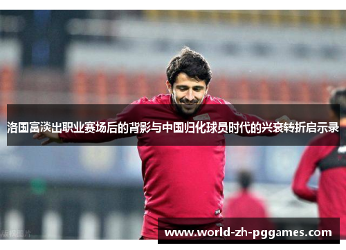 洛国富淡出职业赛场后的背影与中国归化球员时代的兴衰转折启示录